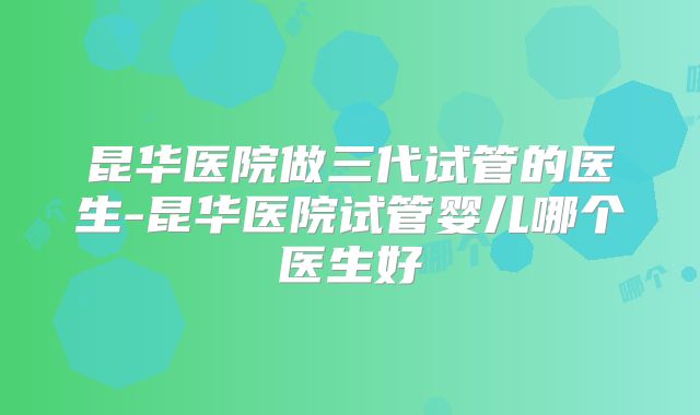 昆华医院做三代试管的医生-昆华医院试管婴儿哪个医生好