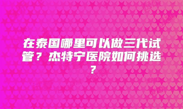 在泰国哪里可以做三代试管？杰特宁医院如何挑选？