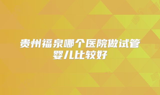 贵州福泉哪个医院做试管婴儿比较好
