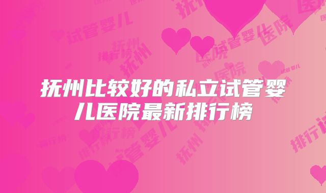 抚州比较好的私立试管婴儿医院最新排行榜