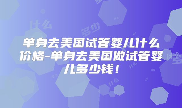 单身去美国试管婴儿什么价格-单身去美国做试管婴儿多少钱！