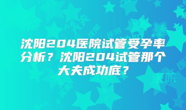 沈阳204医院试管受孕率分析？沈阳204试管那个大夫成功底？
