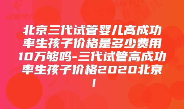 北京三代试管婴儿高成功率生孩子价格是多少费用10万够吗-三代试管高成功率生孩子价格2020北京！