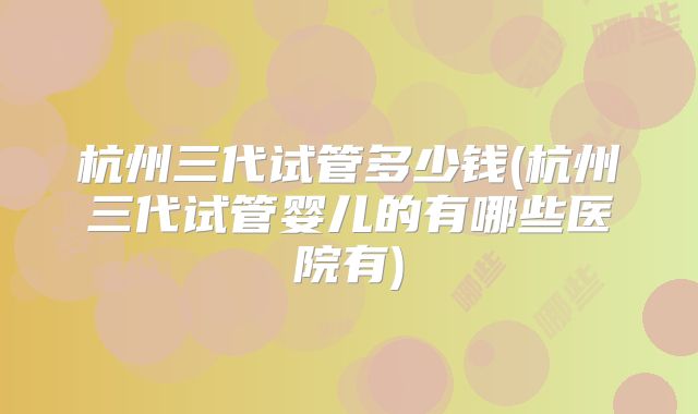 杭州三代试管多少钱(杭州三代试管婴儿的有哪些医院有)