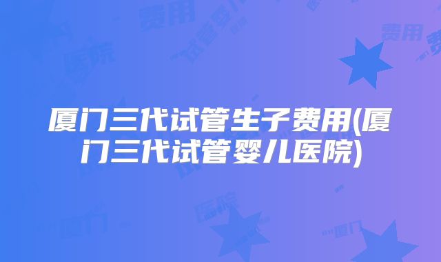 厦门三代试管生子费用(厦门三代试管婴儿医院)