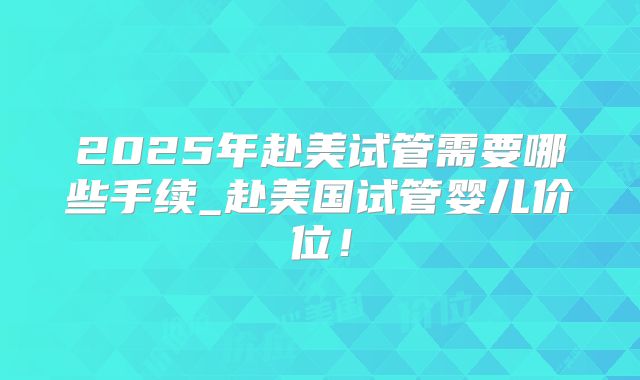 2025年赴美试管需要哪些手续_赴美国试管婴儿价位!