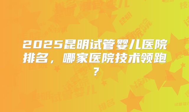 2025昆明试管婴儿医院排名，哪家医院技术领跑？