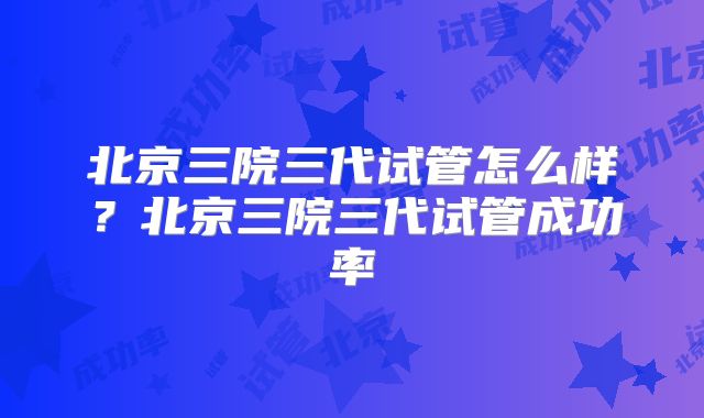 北京三院三代试管怎么样？北京三院三代试管成功率