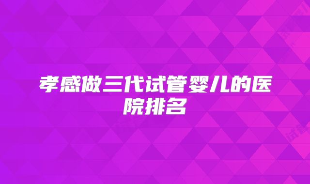 孝感做三代试管婴儿的医院排名