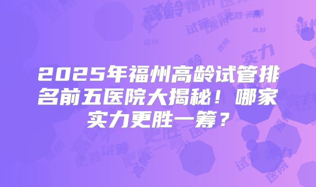 2025年福州高龄试管排名前五医院大揭秘！哪家实力更胜一筹？