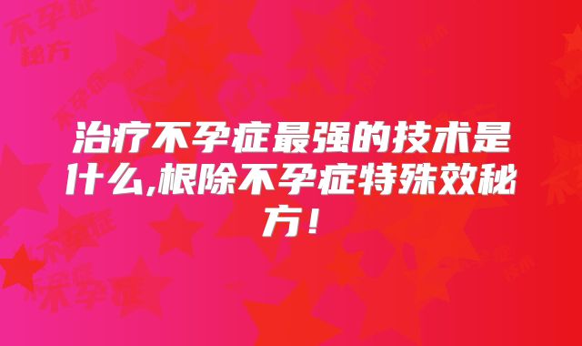 治疗不孕症最强的技术是什么,根除不孕症特殊效秘方！