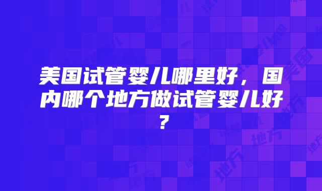 美国试管婴儿哪里好，国内哪个地方做试管婴儿好？