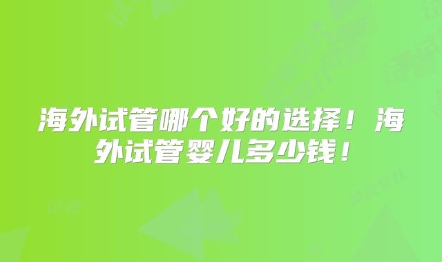 海外试管哪个好的选择！海外试管婴儿多少钱！