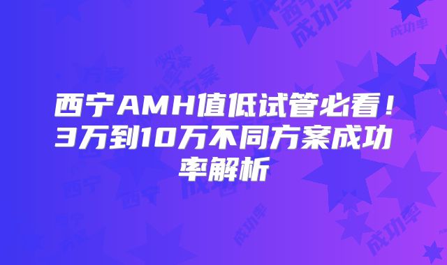 西宁AMH值低试管必看！3万到10万不同方案成功率解析