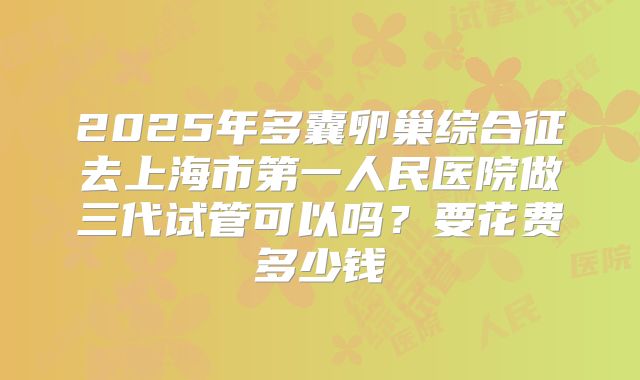 2025年多囊卵巢综合征去上海市第一人民医院做三代试管可以吗？要花费多少钱