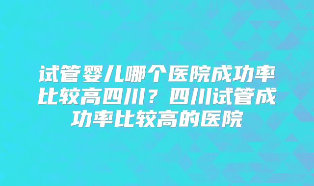试管婴儿哪个医院成功率比较高四川？四川试管成功率比较高的医院