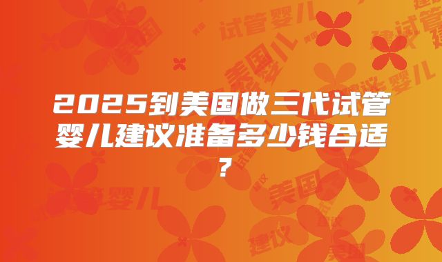 2025到美国做三代试管婴儿建议准备多少钱合适？