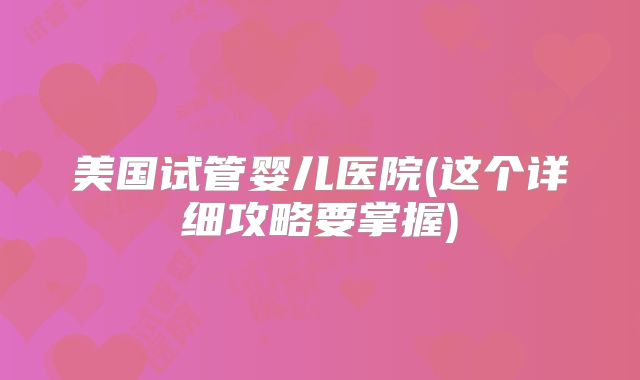 美国试管婴儿医院(这个详细攻略要掌握)