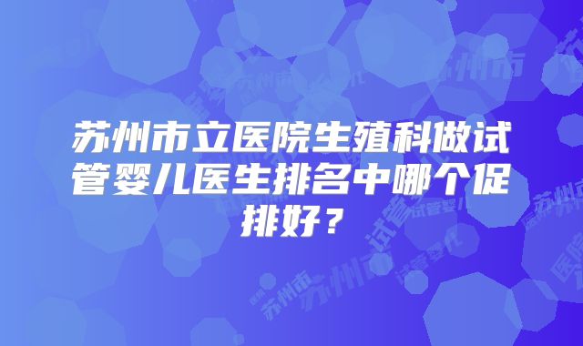 苏州市立医院生殖科做试管婴儿医生排名中哪个促排好?