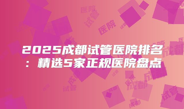 2025成都试管医院排名：精选5家正规医院盘点
