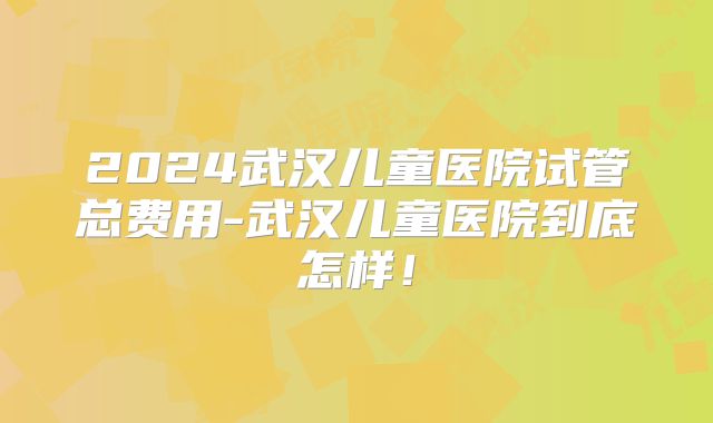 2024武汉儿童医院试管总费用-武汉儿童医院到底怎样！
