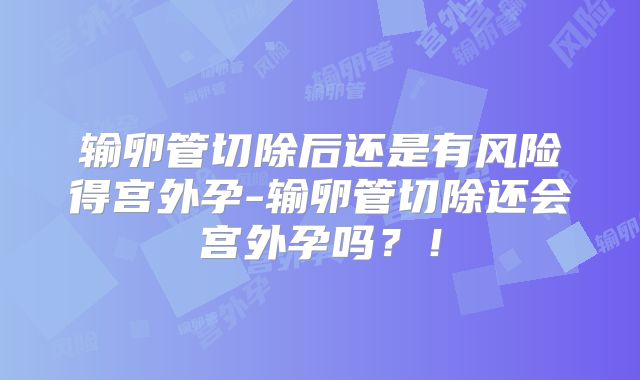 输卵管切除后还是有风险得宫外孕-输卵管切除还会宫外孕吗？！