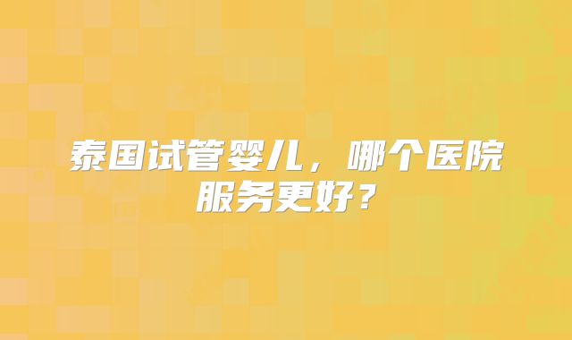 泰国试管婴儿，哪个医院服务更好？
