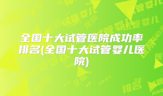 全国十大试管医院成功率排名(全国十大试管婴儿医院)
