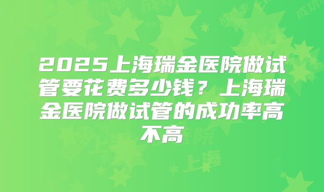 2025上海瑞金医院做试管要花费多少钱?上海瑞金医院做试管的成功率高不高