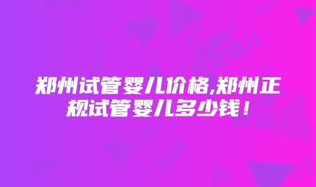 郑州试管婴儿价格,郑州正规试管婴儿多少钱！