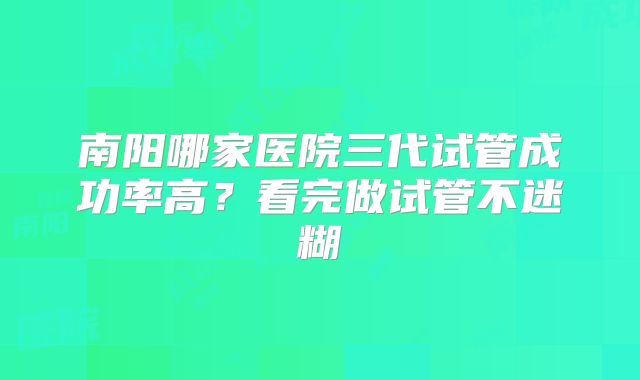 南阳哪家医院三代试管成功率高?看完做试管不迷糊