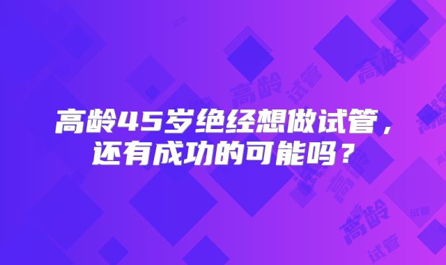 高龄45岁绝经想做试管，还有成功的可能吗？