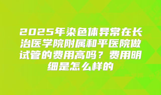 2025年染色体异常在长治医学院附属和平医院做试管的费用高吗？费用明细是怎么样的