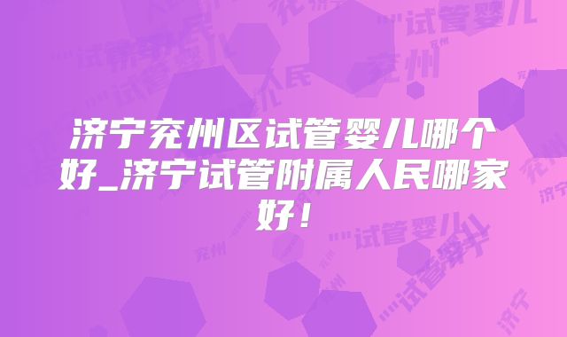 济宁兖州区试管婴儿哪个好_济宁试管附属人民哪家好！