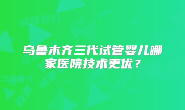 乌鲁木齐三代试管婴儿哪家医院技术更优？