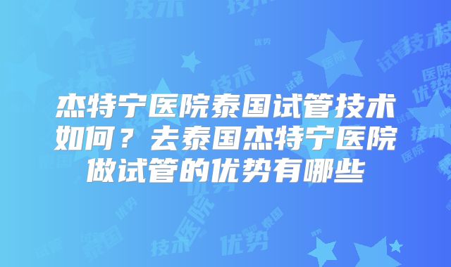 杰特宁医院泰国试管技术如何？去泰国杰特宁医院做试管的优势有哪些