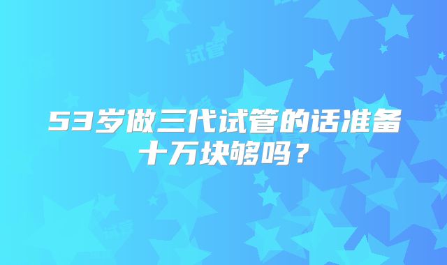 53岁做三代试管的话准备十万块够吗?