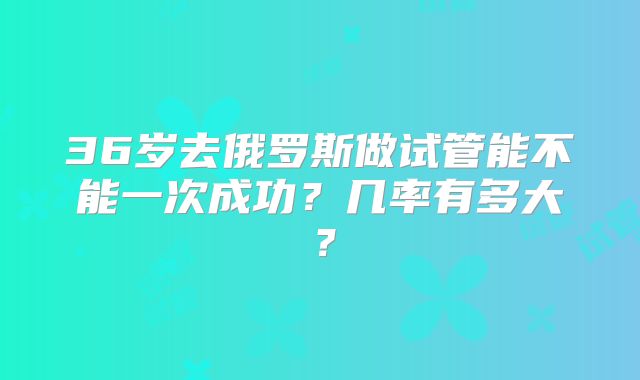 36岁去俄罗斯做试管能不能一次成功?几率有多大?