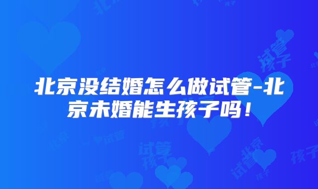 北京没结婚怎么做试管-北京未婚能生孩子吗！