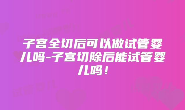 子宫全切后可以做试管婴儿吗-子宫切除后能试管婴儿吗！
