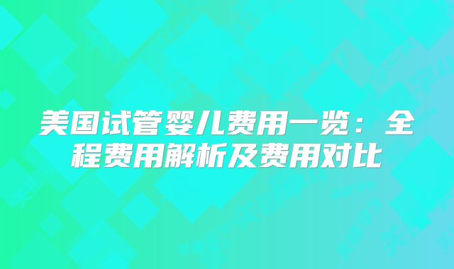 美国试管婴儿费用一览：全程费用解析及费用对比