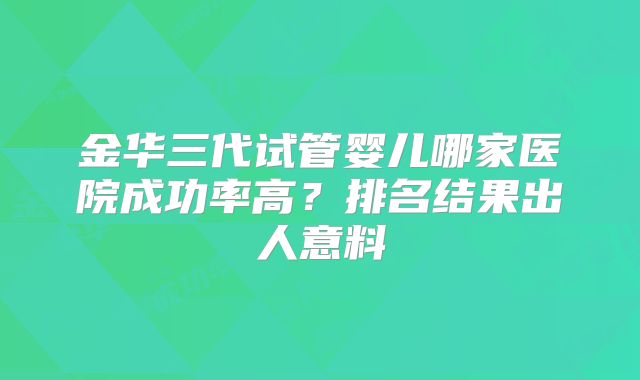 金华三代试管婴儿哪家医院成功率高？排名结果出人意料