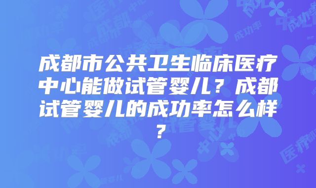 成都市公共卫生临床医疗中心能做试管婴儿?成都试管婴儿的成功率怎么样?