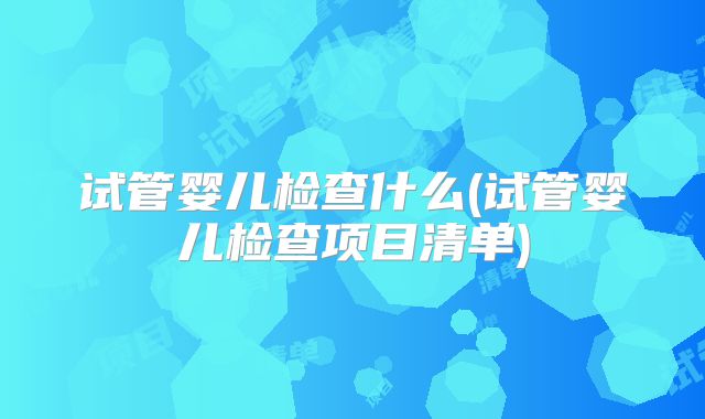 试管婴儿检查什么(试管婴儿检查项目清单)