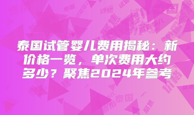 泰国试管婴儿费用揭秘：新价格一览，单次费用大约多少？聚焦2024年参考