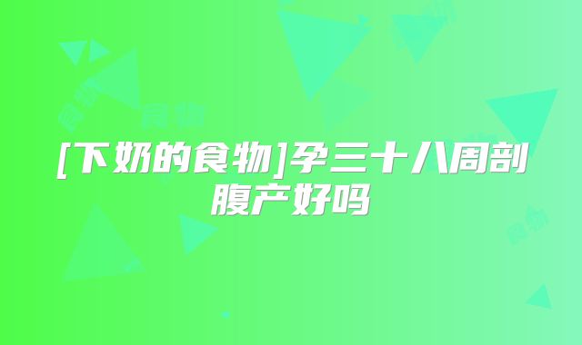 [下奶的食物]孕三十八周剖腹产好吗