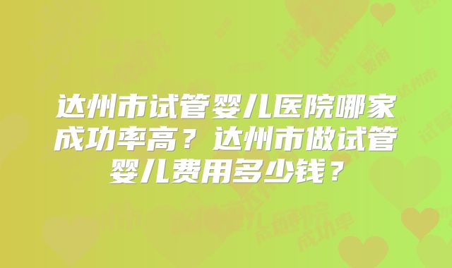达州市试管婴儿医院哪家成功率高？达州市做试管婴儿费用多少钱？