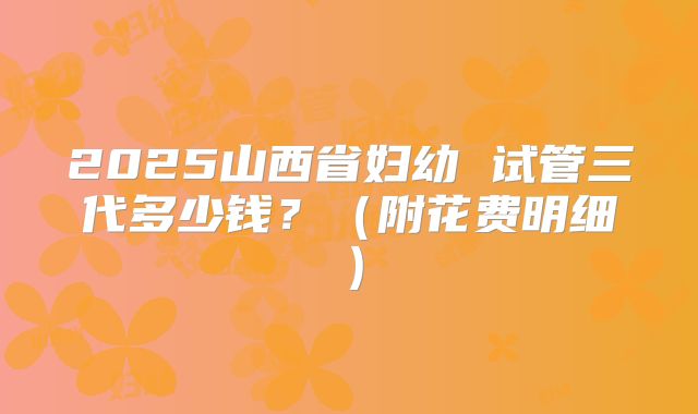 2025山西省妇幼 试管三代多少钱？（附花费明细）