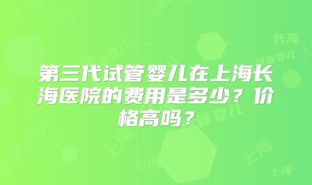 第三代试管婴儿在上海长海医院的费用是多少？价格高吗？