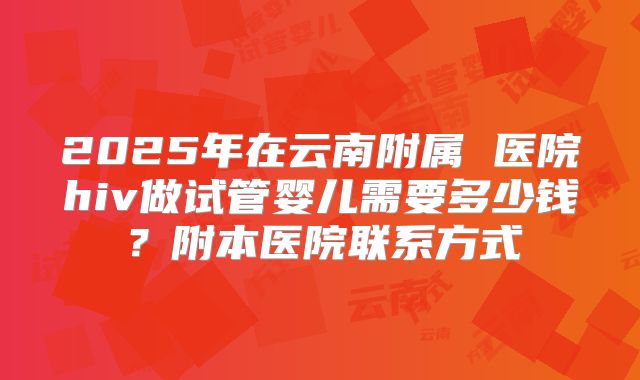 2025年在云南附属 医院hiv做试管婴儿需要多少钱？附本医院联系方式